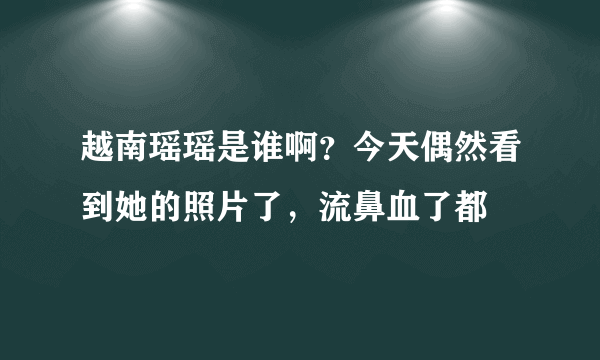 越南瑶瑶是谁啊？今天偶然看到她的照片了，流鼻血了都