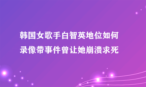 韩国女歌手白智英地位如何 录像带事件曾让她崩溃求死