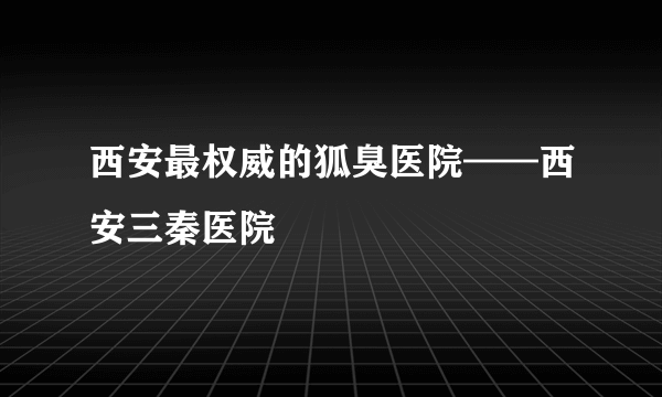 西安最权威的狐臭医院——西安三秦医院