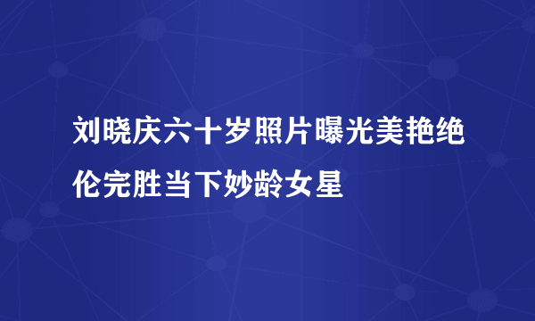 刘晓庆六十岁照片曝光美艳绝伦完胜当下妙龄女星