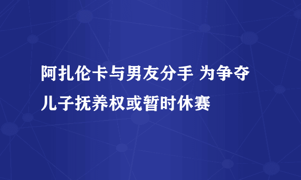 阿扎伦卡与男友分手 为争夺儿子抚养权或暂时休赛