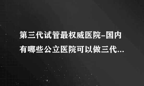 第三代试管最权威医院-国内有哪些公立医院可以做三代试管？附上医院名单