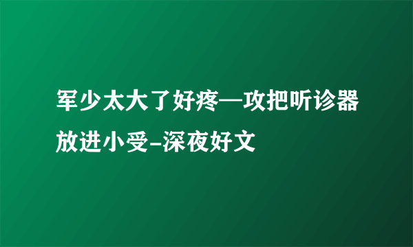 军少太大了好疼—攻把听诊器放进小受-深夜好文