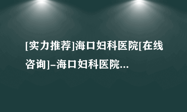 [实力推荐]海口妇科医院[在线咨询]-海口妇科医院[十大品牌口碑推荐]！