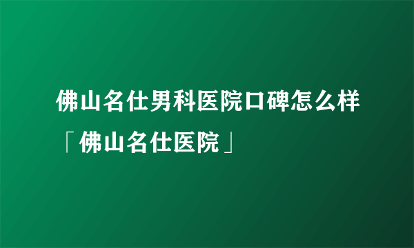 佛山名仕男科医院口碑怎么样「佛山名仕医院」