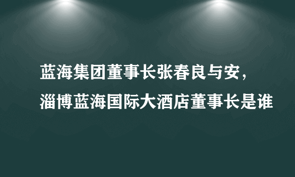 蓝海集团董事长张春良与安，淄博蓝海国际大酒店董事长是谁