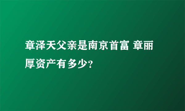 章泽天父亲是南京首富 章丽厚资产有多少？