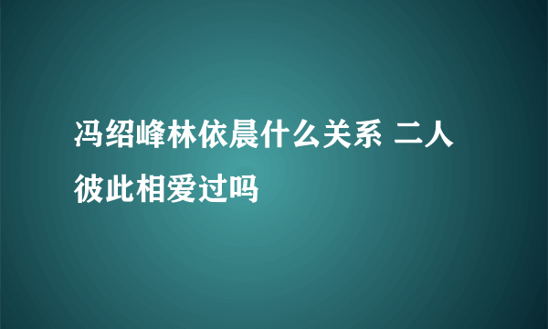 冯绍峰林依晨什么关系 二人彼此相爱过吗