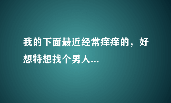 我的下面最近经常痒痒的，好想特想找个男人...