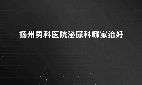 扬州男科医院泌尿科哪家治好