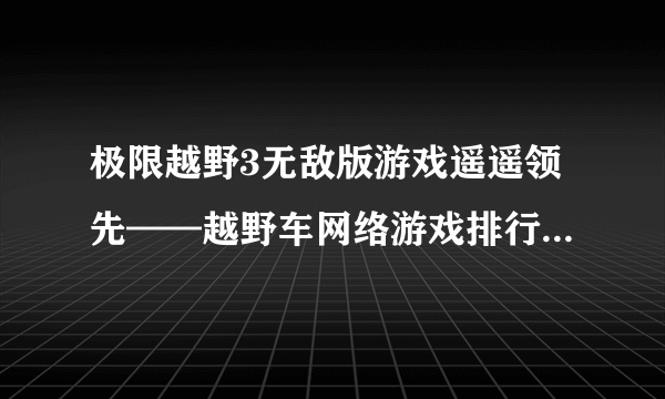 极限越野3无敌版游戏遥遥领先——越野车网络游戏排行榜前8强_知性