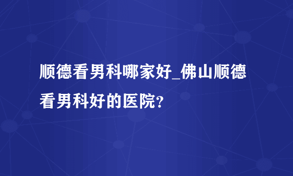 顺德看男科哪家好_佛山顺德看男科好的医院？