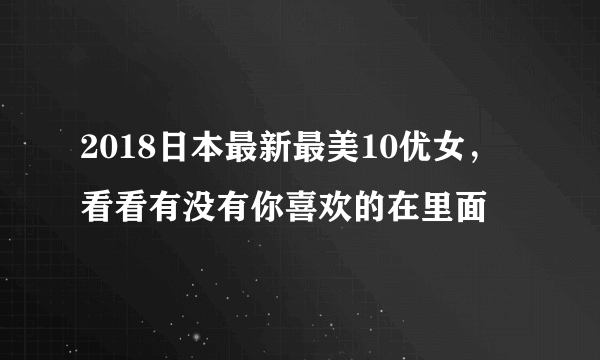 2018日本最新最美10优女，看看有没有你喜欢的在里面 