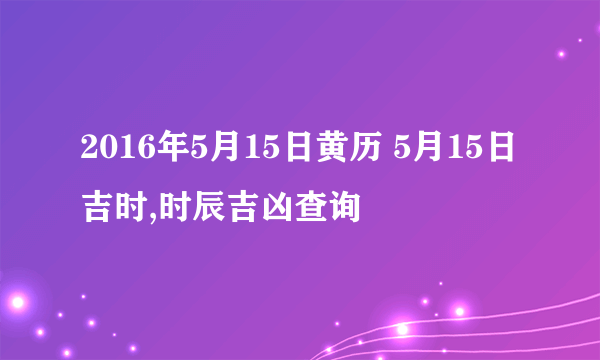 2016年5月15日黄历 5月15日吉时,时辰吉凶查询