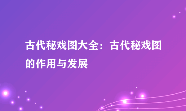 古代秘戏图大全：古代秘戏图的作用与发展