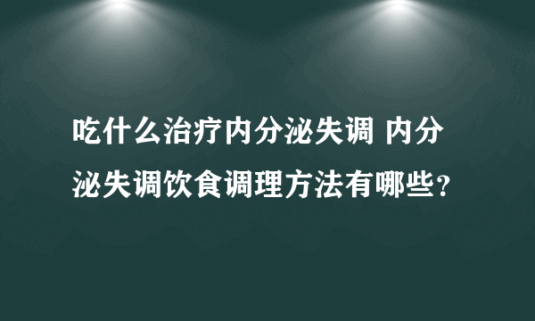 吃什么治疗内分泌失调 内分泌失调饮食调理方法有哪些？