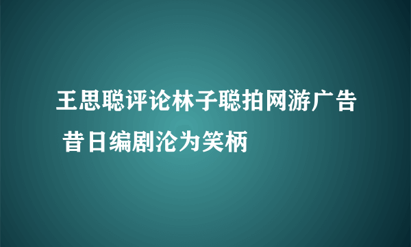 王思聪评论林子聪拍网游广告 昔日编剧沦为笑柄