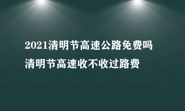 2021清明节高速公路免费吗  清明节高速收不收过路费