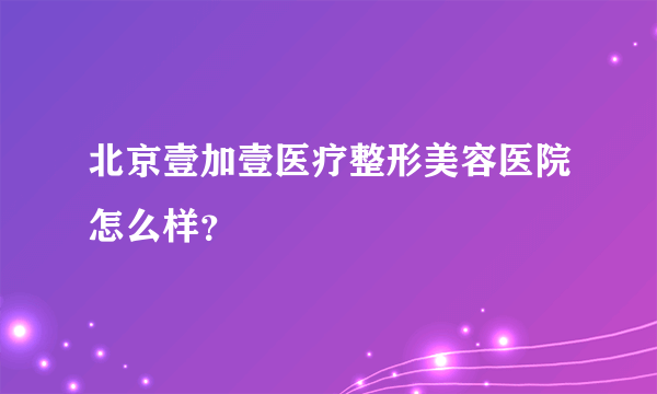 北京壹加壹医疗整形美容医院怎么样？