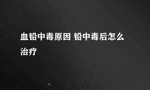 血铅中毒原因 铅中毒后怎么治疗