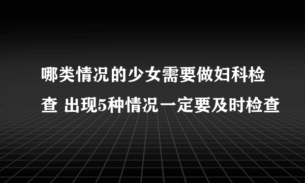 哪类情况的少女需要做妇科检查 出现5种情况一定要及时检查