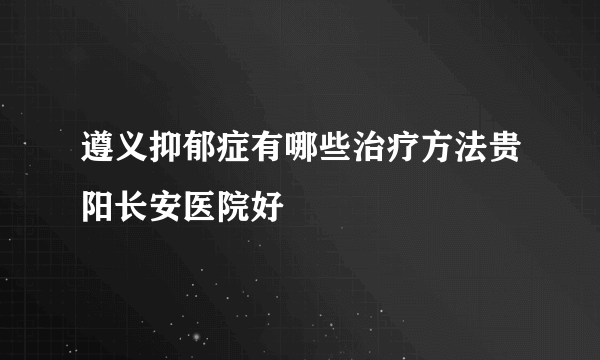 遵义抑郁症有哪些治疗方法贵阳长安医院好