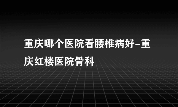 重庆哪个医院看腰椎病好-重庆红楼医院骨科