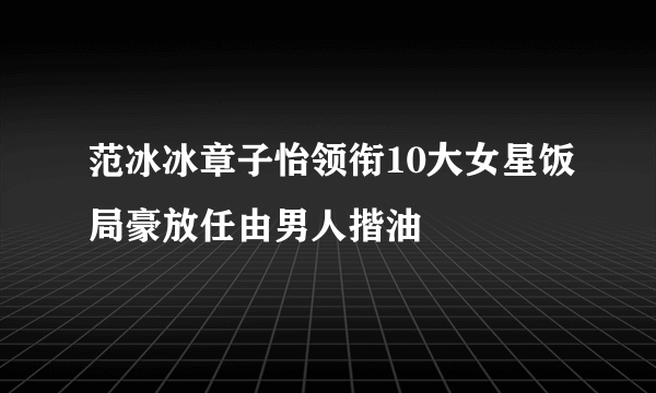 范冰冰章子怡领衔10大女星饭局豪放任由男人揩油