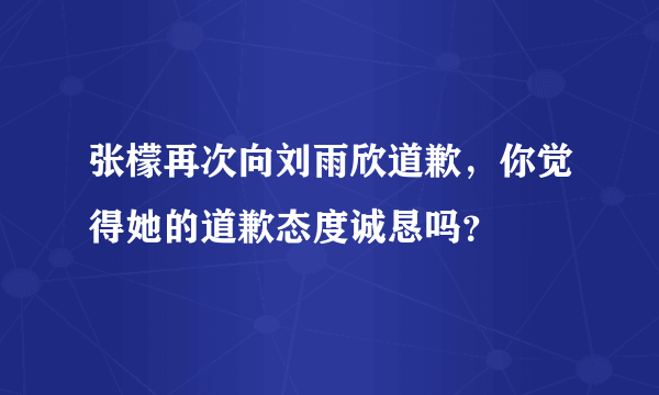 张檬再次向刘雨欣道歉，你觉得她的道歉态度诚恳吗？