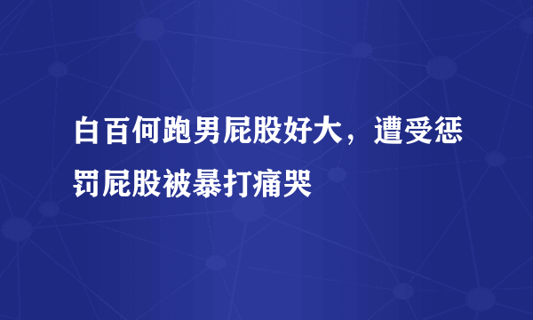 白百何跑男屁股好大，遭受惩罚屁股被暴打痛哭 