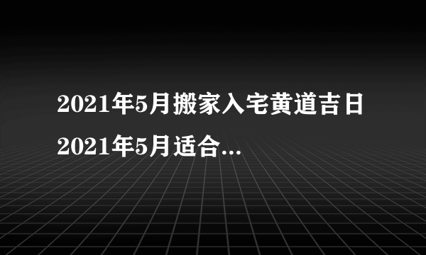 2021年5月搬家入宅黄道吉日 2021年5月适合搬家入宅的日子