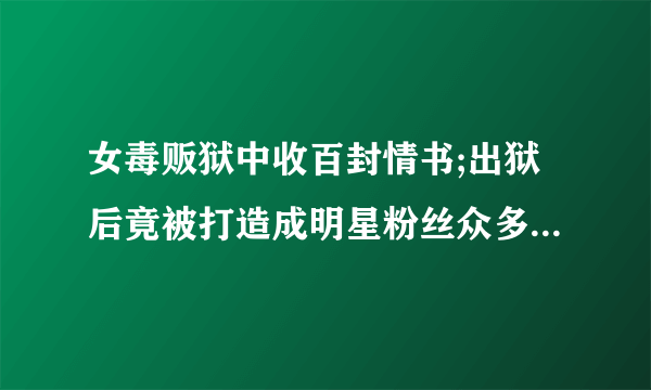 女毒贩狱中收百封情书;出狱后竟被打造成明星粉丝众多，是励志故事，还是颜好？