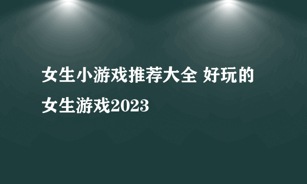 女生小游戏推荐大全 好玩的女生游戏2023