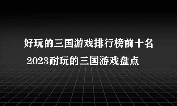 好玩的三国游戏排行榜前十名 2023耐玩的三国游戏盘点