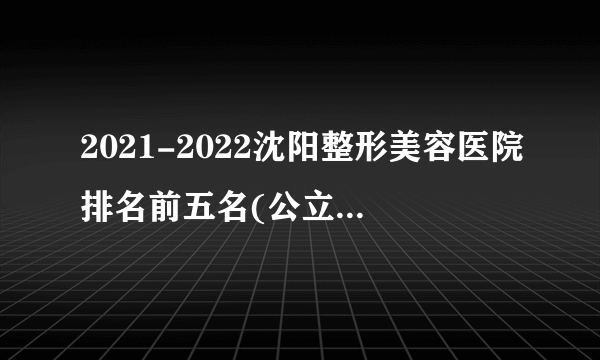 2021-2022沈阳整形美容医院排名前五名(公立版)_价格表(价目表)