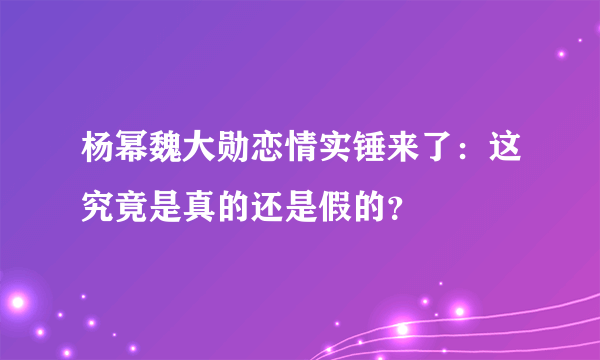 杨幂魏大勋恋情实锤来了：这究竟是真的还是假的？