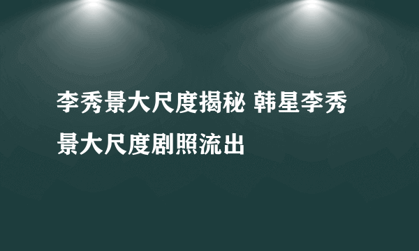 李秀景大尺度揭秘 韩星李秀景大尺度剧照流出