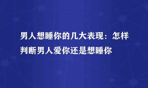 男人想睡你的几大表现：怎样判断男人爱你还是想睡你