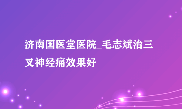 济南国医堂医院_毛志斌治三叉神经痛效果好