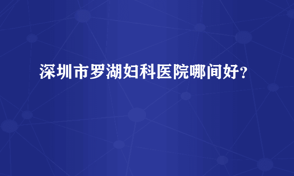 深圳市罗湖妇科医院哪间好？