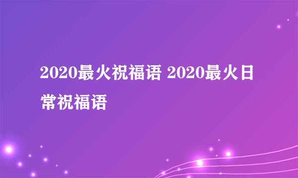 2020最火祝福语 2020最火日常祝福语