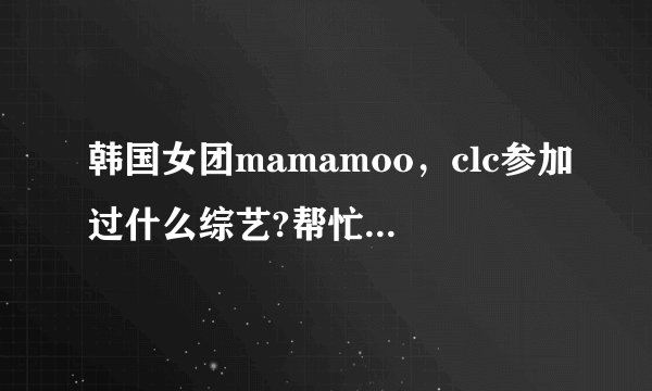 韩国女团mamamoo，clc参加过什么综艺?帮忙列举一下，成员，团体的都要。谢谢？