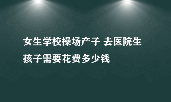 女生学校操场产子 去医院生孩子需要花费多少钱