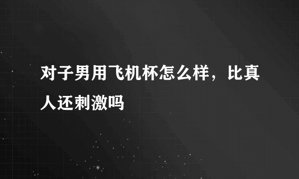 对子男用飞机杯怎么样，比真人还刺激吗