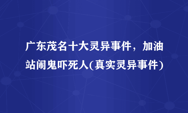 广东茂名十大灵异事件，加油站闹鬼吓死人(真实灵异事件)