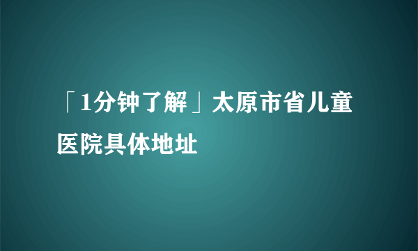 「1分钟了解」太原市省儿童医院具体地址