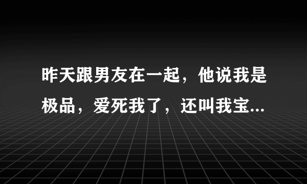 昨天跟男友在一起，他说我是极品，爱死我了，还叫我宝贝。怎么感觉他这样说话像坏男人呀？