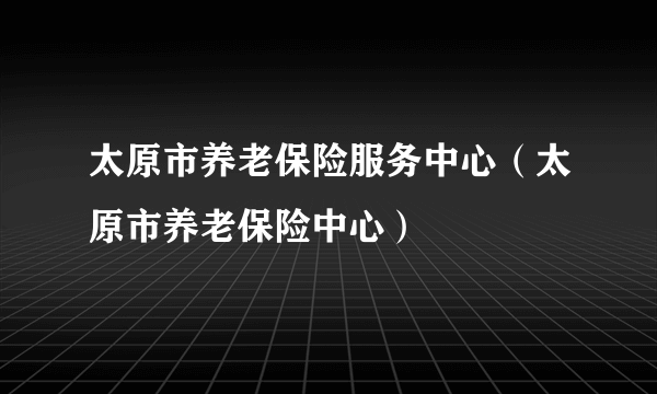 太原市养老保险服务中心（太原市养老保险中心）