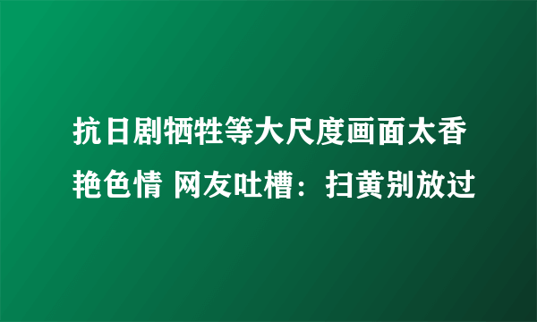 抗日剧牺牲等大尺度画面太香艳色情 网友吐槽：扫黄别放过