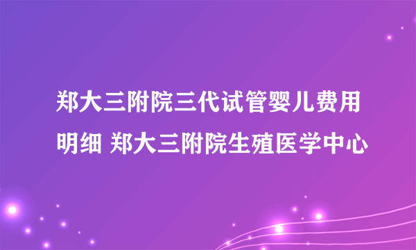 郑大三附院三代试管婴儿费用明细 郑大三附院生殖医学中心